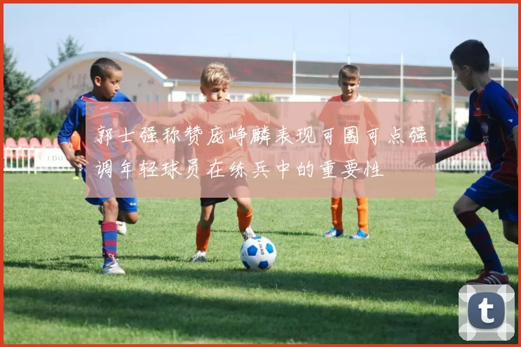 郭士强称赞庞峥麟表现可圈可点强调年轻球员在练兵中的重要性