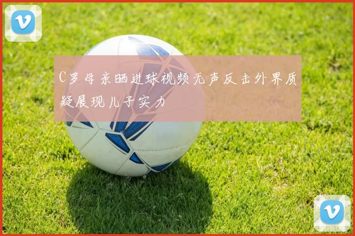 C罗母亲晒进球视频无声反击外界质疑展现儿子实力