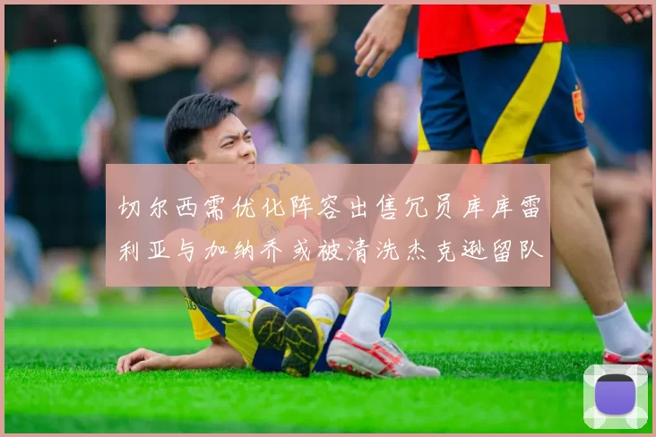 切尔西需优化阵容出售冗员库库雷利亚与加纳乔或被清洗杰克逊留队