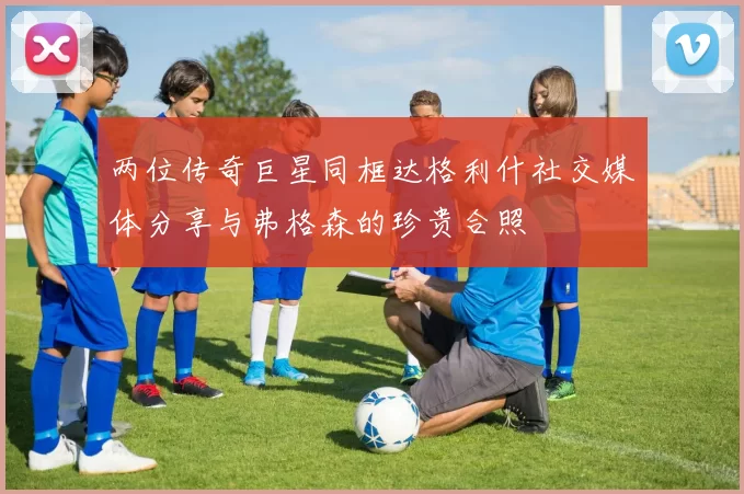 两位传奇巨星同框达格利什社交媒体分享与弗格森的珍贵合照