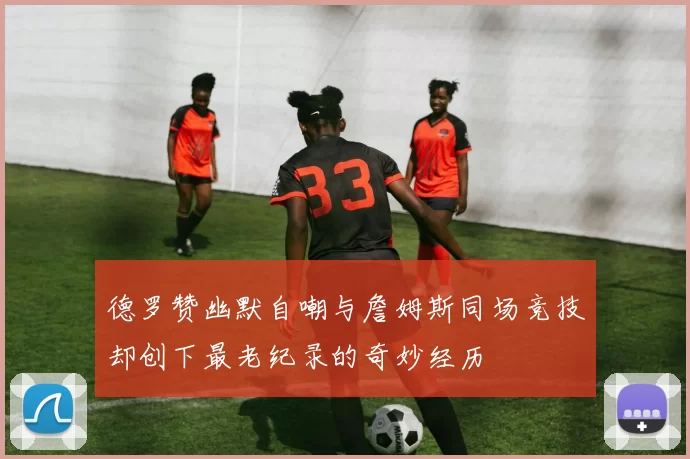 德罗赞幽默自嘲与詹姆斯同场竞技却创下最老纪录的奇妙经历
