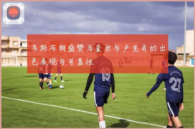 韦斯布朗盛赞马奎尔与卢克肖的出色表现与可靠性