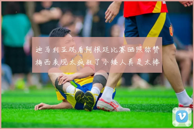 迪马利亚观看阿根廷比赛晒照称赞梅西表现太疯狂了小矮人真是太棒了