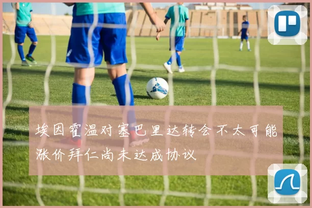 埃因霍温对塞巴里达转会不太可能涨价拜仁尚未达成协议
