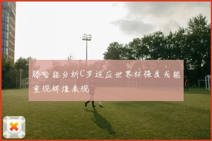 滕哈赫分析C罗适应世界杯强度或能重现辉煌表现