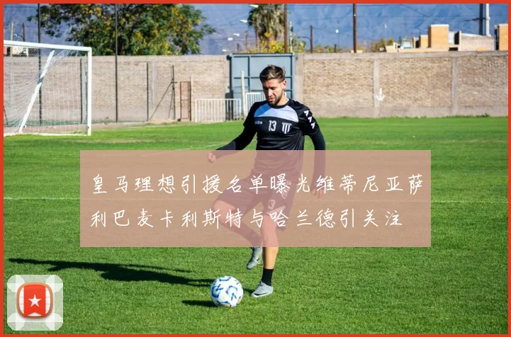 皇马理想引援名单曝光维蒂尼亚萨利巴麦卡利斯特与哈兰德引关注