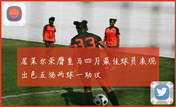 居莱尔荣膺皇马四月最佳球员表现出色五场两球一助攻