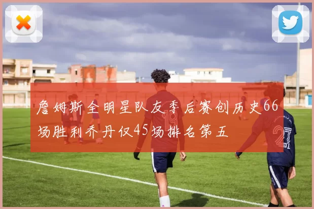 詹姆斯全明星队友季后赛创历史66场胜利乔丹仅45场排名第五