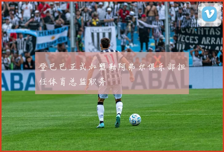 登巴巴正式加盟勒阿弗尔俱乐部担任体育总监职务