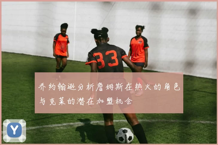 乔约翰逊分析詹姆斯在热火的角色与克莱的潜在加盟机会