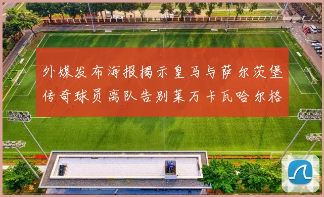 外媒发布海报揭示皇马与萨尔茨堡传奇球员离队告别莱万卡瓦哈尔格列兹曼