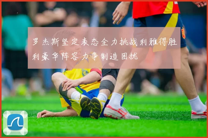 罗杰斯坚定表态全力挑战利雅得胜利豪华阵容力争制造困扰