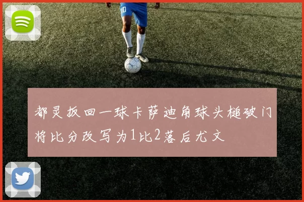 都灵扳回一球卡萨迪角球头槌破门将比分改写为1比2落后尤文