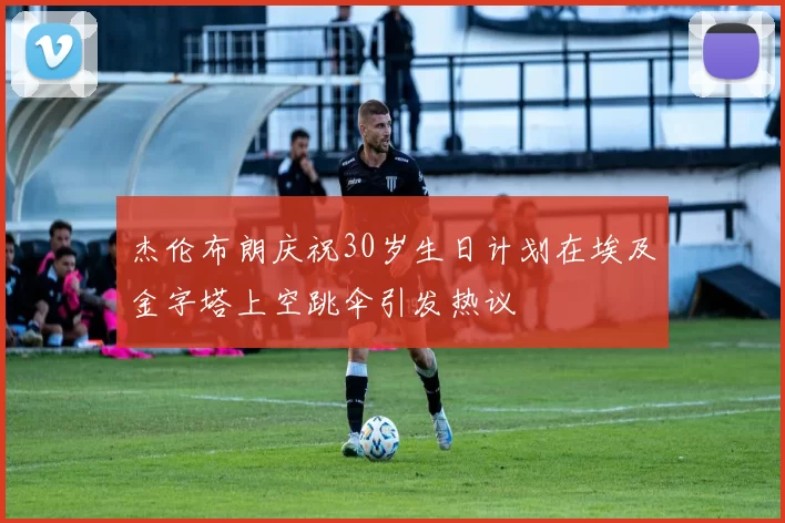 杰伦布朗庆祝30岁生日计划在埃及金字塔上空跳伞引发热议