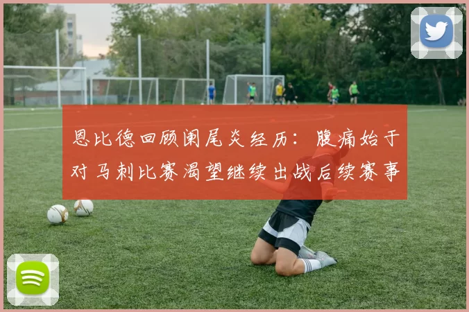 恩比德回顾阑尾炎经历：腹痛始于对马刺比赛渴望继续出战后续赛事