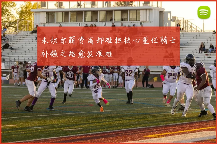 米切尔薪资高却难担核心重任骑士补强之路愈发艰难