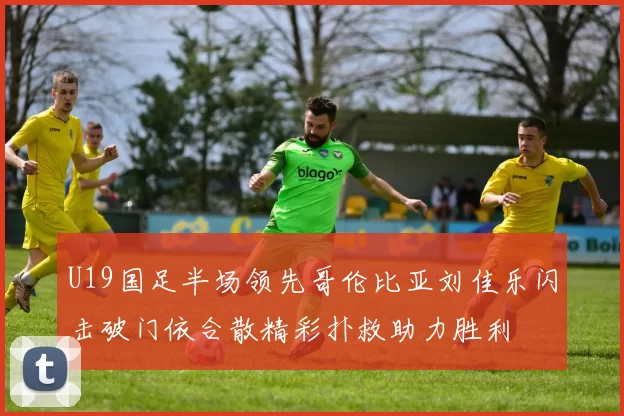 U19国足半场领先哥伦比亚刘佳乐闪击破门依合散精彩扑救助力胜利