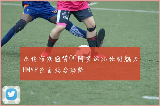 杰伦布朗盛赞OG阿努诺比独特魅力FMVP亲自站台助阵