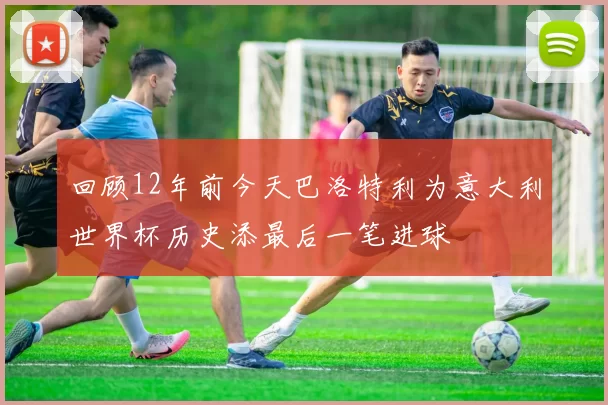 回顾12年前今天巴洛特利为意大利世界杯历史添最后一笔进球