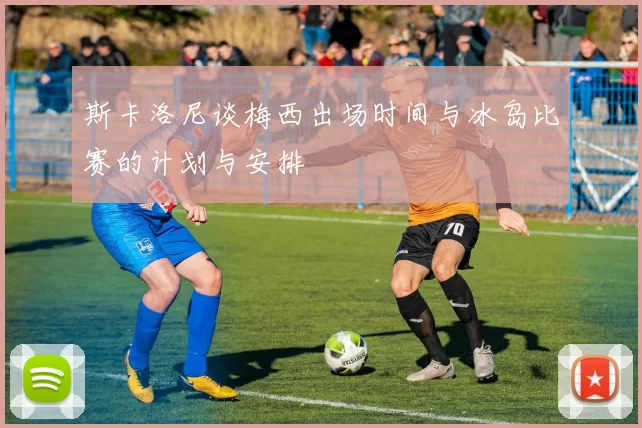 斯卡洛尼谈梅西出场时间与冰岛比赛的计划与安排